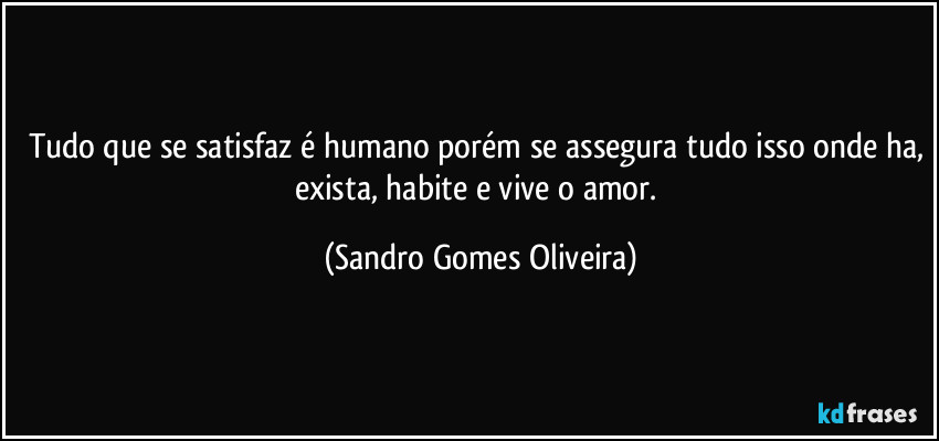 Tudo que se satisfaz é humano porém se assegura tudo isso onde ha, exista, habite e vive o amor. (Sandro Gomes Oliveira)