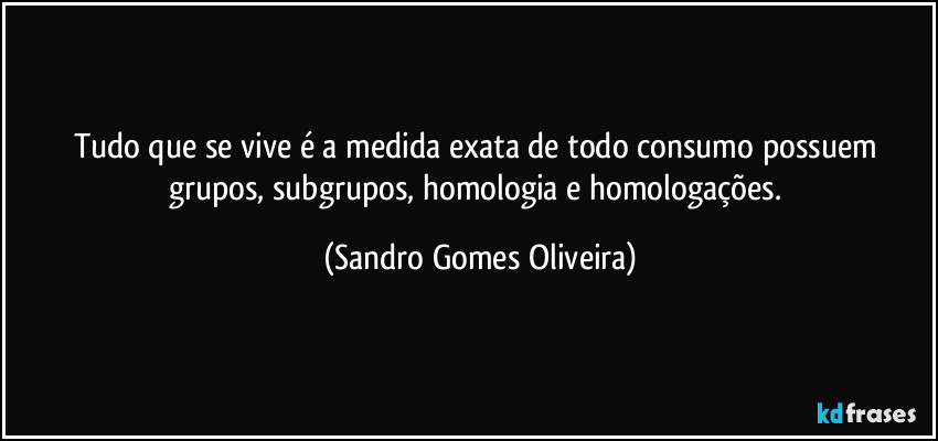 Tudo que se vive é a medida exata de todo consumo possuem grupos, subgrupos, homologia e homologações. (Sandro Gomes Oliveira)