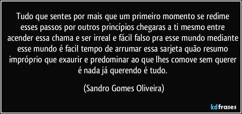 Tudo que sentes por mais que um primeiro momento se redime esses passos por outros princípios chegaras a ti mesmo entre acender essa chama e ser irreal e fácil falso pra esse mundo mediante esse mundo é facil tempo de arrumar essa sarjeta quão resumo impróprio que exaurir e predominar ao que lhes comove sem querer é nada já querendo é tudo. (Sandro Gomes Oliveira)