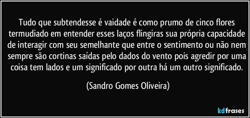 Tudo que subtendesse é vaidade é como prumo de cinco flores termudiado em entender esses laços flingiras sua própria capacidade de interagir com seu semelhante que entre o sentimento ou não nem sempre são cortinas saídas pelo dados do vento pois agredir por uma coisa tem lados e um significado por outra há um outro significado. (Sandro Gomes Oliveira)