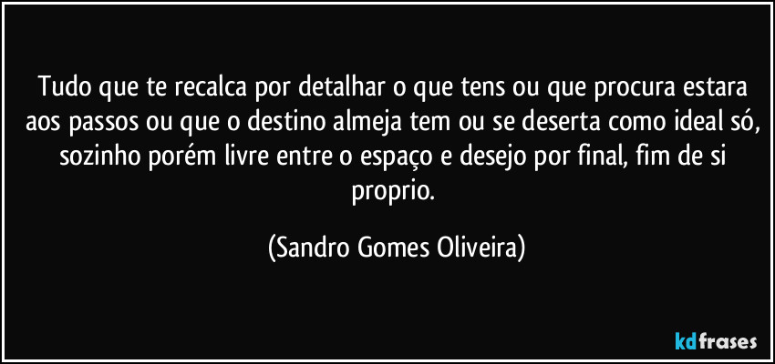 Tudo que te recalca por detalhar o que tens ou que procura estara aos passos ou que o destino almeja tem ou se deserta como ideal só, sozinho porém livre entre o espaço e desejo por final, fim de si proprio. (Sandro Gomes Oliveira)