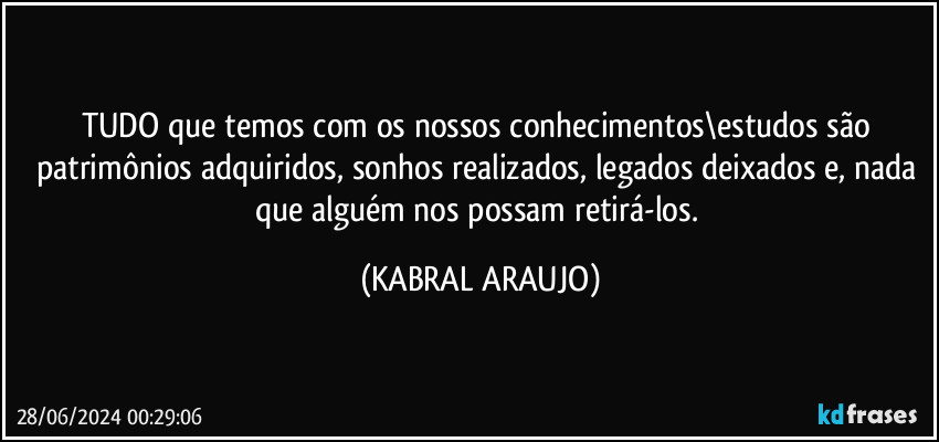 TUDO que temos com os nossos conhecimentos\estudos são patrimônios adquiridos, sonhos realizados, legados deixados e, nada que alguém nos possam retirá-los. (KABRAL ARAUJO)