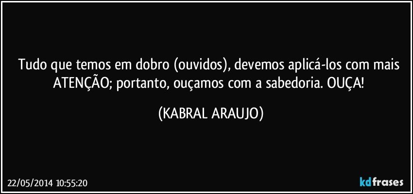 Tudo que temos em dobro (ouvidos), devemos aplicá-los com mais ATENÇÃO; portanto, ouçamos com a sabedoria. OUÇA! (KABRAL ARAUJO)