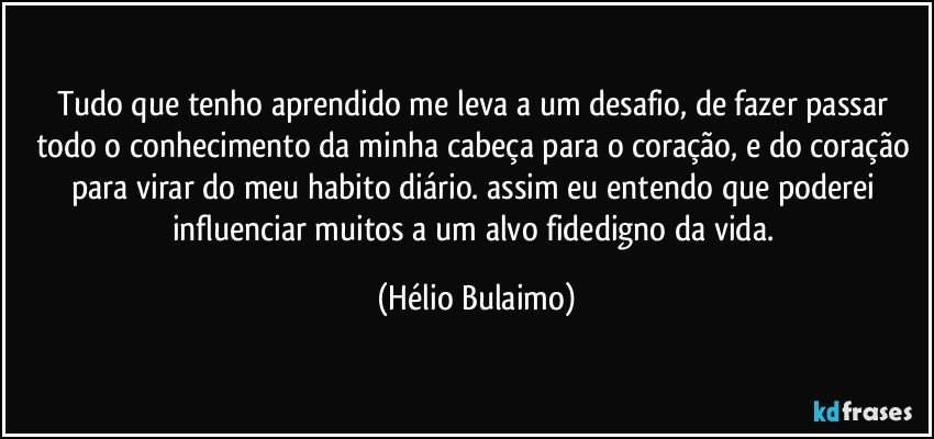 Tudo que tenho aprendido me leva a um desafio, de fazer passar todo o conhecimento da minha cabeça para o coração, e do coração para virar do meu habito diário. assim eu entendo que poderei influenciar muitos a um alvo fidedigno da vida. (Hélio Bulaimo)