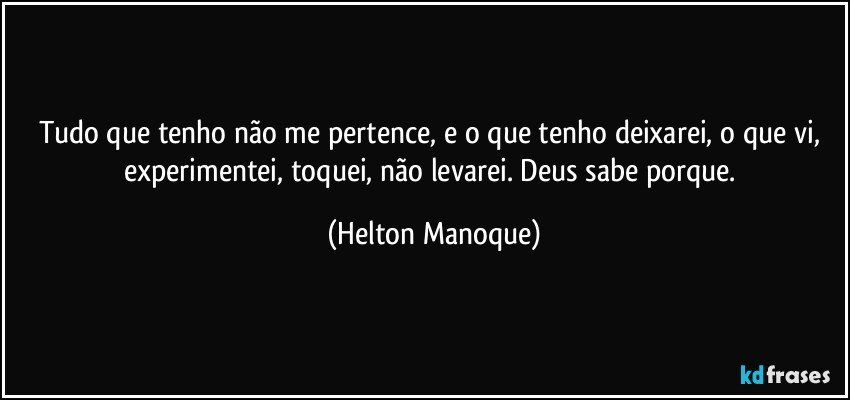 Tudo que tenho não me pertence, e o que tenho deixarei, o que vi, experimentei, toquei, não levarei. Deus sabe porque. (Helton Manoque)