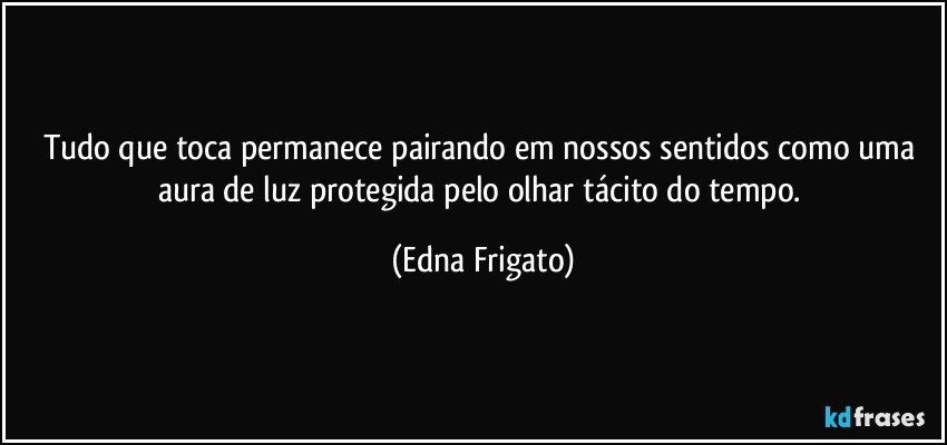 Tudo que toca permanece pairando em nossos sentidos como uma aura de luz protegida pelo olhar tácito do tempo. (Edna Frigato)