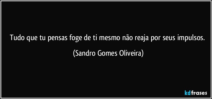 Tudo que tu pensas foge de ti mesmo não reaja por seus impulsos. (Sandro Gomes Oliveira)