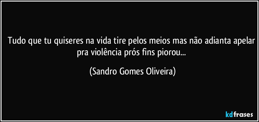 Tudo que tu quiseres na vida tire pelos meios mas não adianta apelar pra violência prós fins piorou... (Sandro Gomes Oliveira)