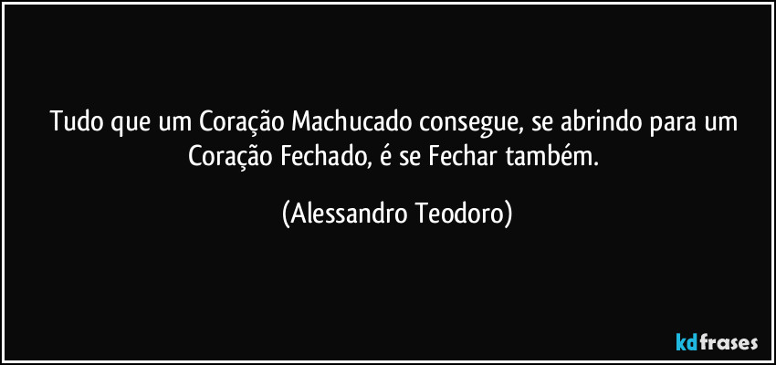 Tudo que um Coração Machucado consegue, se abrindo para um Coração Fechado, é se Fechar também. (Alessandro Teodoro)