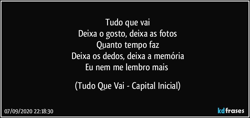 Tudo que vai
Deixa o gosto, deixa as fotos
Quanto tempo faz
Deixa os dedos, deixa a memória
Eu nem me lembro mais (Tudo Que Vai - Capital Inicial)