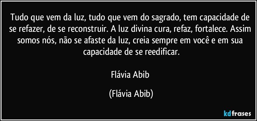 Tudo que vem da luz, tudo que vem do sagrado, tem capacidade de se refazer, de se reconstruir. A luz divina cura, refaz, fortalece. Assim somos nós, não se afaste da luz, creia sempre em você e em sua capacidade de se reedificar.

Flávia Abib (Flávia Abib)