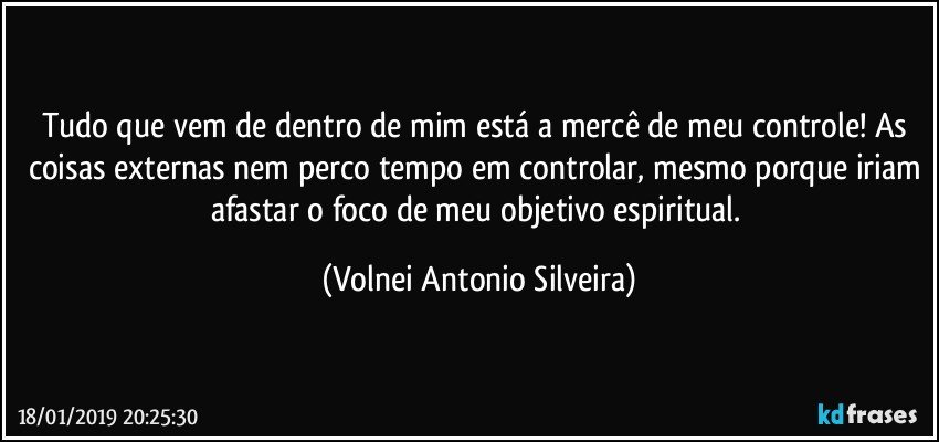 Tudo que vem de dentro de mim está a mercê de meu controle! As coisas externas nem perco tempo em controlar, mesmo porque iriam afastar o foco de meu objetivo espiritual. (Volnei Antonio Silveira)