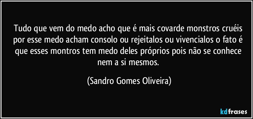 Tudo que vem do medo acho que é mais covarde monstros cruéis por esse medo acham consolo ou rejeitalos ou vivencialos o fato é que esses montros tem medo deles próprios pois não se conhece nem a si mesmos. (Sandro Gomes Oliveira)