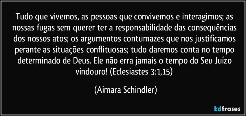 Tudo que vivemos, as pessoas que convivemos e interagimos; as nossas fugas sem querer ter a responsabilidade das consequências dos nossos atos;  os argumentos contumazes que nos justificamos perante as situações conflituosas; tudo daremos conta no tempo determinado de Deus. Ele não erra jamais o tempo do Seu Juízo vindouro! (Eclesiastes 3:1,15) (Aimara Schindler)