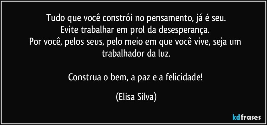 Tudo que você constrói no pensamento, já é seu.
Evite trabalhar em prol da desesperança. 
Por você, pelos seus, pelo meio em que você vive, seja um trabalhador da luz.

Construa o bem, a paz e a felicidade! (Elisa Silva)