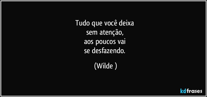 Tudo que você deixa 
sem atenção, 
aos poucos vai 
se desfazendo. (Wilde )
