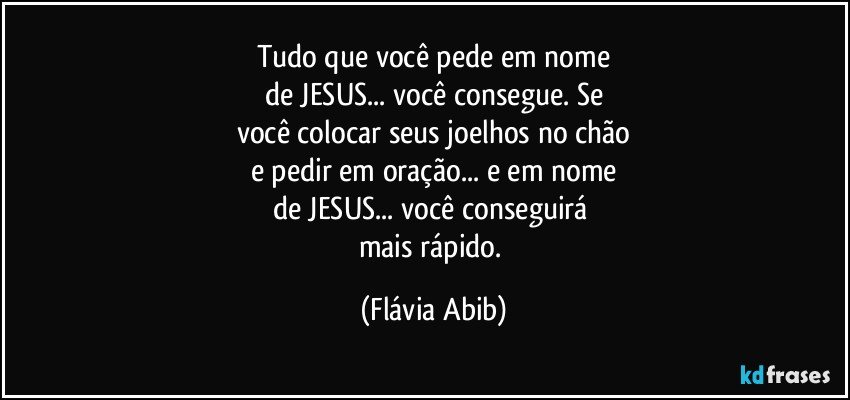 Tudo que você pede em nome
de JESUS... você consegue. Se
você colocar seus joelhos no chão
e pedir em oração... e em nome
de JESUS... você conseguirá 
mais rápido. (Flávia Abib)