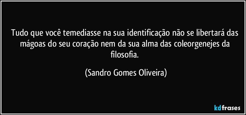 Tudo que você temediasse na sua identificação não se libertará das mágoas do seu coração nem da sua alma das coleorgenejes da filosofia. (Sandro Gomes Oliveira)