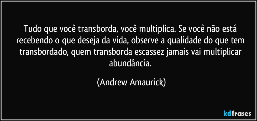 Tudo que você transborda, você multiplica. Se você não está recebendo o que deseja da vida, observe a qualidade do que tem transbordado, quem transborda escassez jamais vai multiplicar abundância. (Andrew Amaurick)