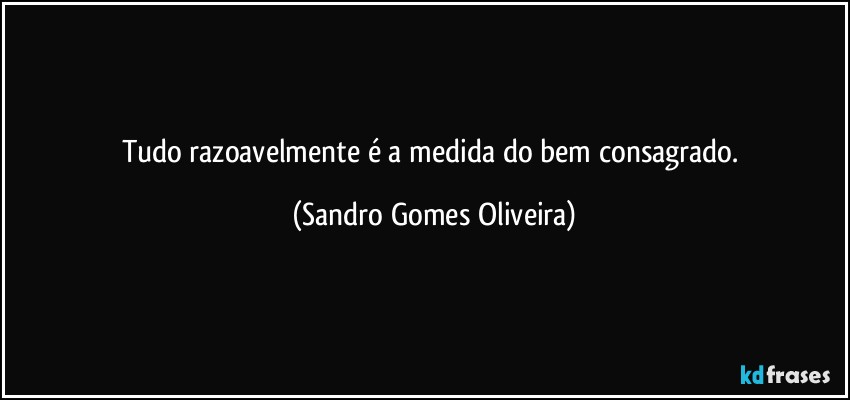 Tudo razoavelmente é a medida do bem consagrado. (Sandro Gomes Oliveira)