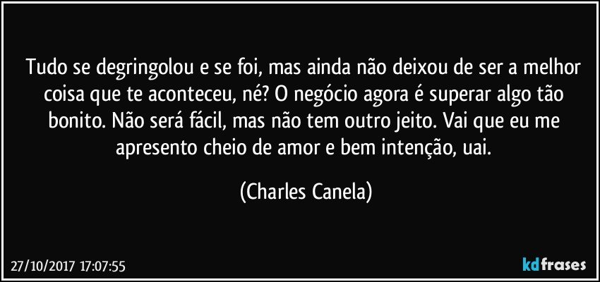 Tudo se degringolou e se foi, mas ainda não deixou de ser a melhor coisa que te aconteceu, né? O negócio agora é superar algo tão bonito. Não será fácil, mas não tem outro jeito. Vai que eu me apresento cheio de amor e bem intenção, uai. (Charles Canela)