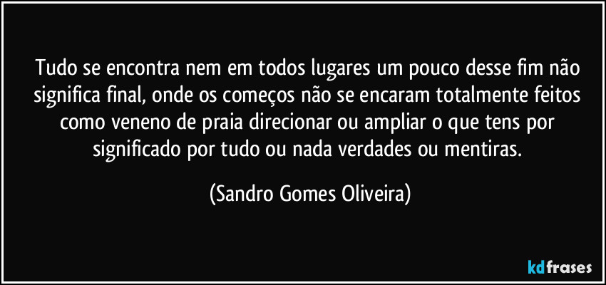 Tudo se encontra nem em todos lugares um pouco desse fim não significa final, onde os começos não se encaram totalmente feitos como veneno de praia direcionar ou ampliar o que tens por significado por tudo ou nada verdades ou mentiras. (Sandro Gomes Oliveira)