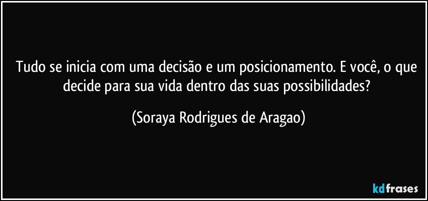 Tudo se inicia com uma decisão e um posicionamento. E você, o que decide para sua vida dentro das suas possibilidades? (Soraya Rodrigues de Aragao)