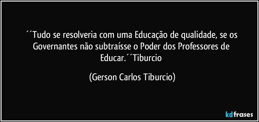 ´´Tudo se resolveria com uma Educação de qualidade, se os Governantes não subtraísse o Poder dos Professores de Educar.´´Tiburcio (Gerson Carlos Tiburcio)