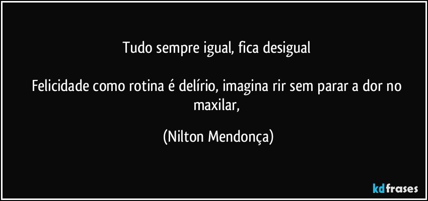 Tudo sempre igual, fica desigual 

Felicidade como rotina é delírio, imagina rir sem parar a dor no maxilar, (Nilton Mendonça)