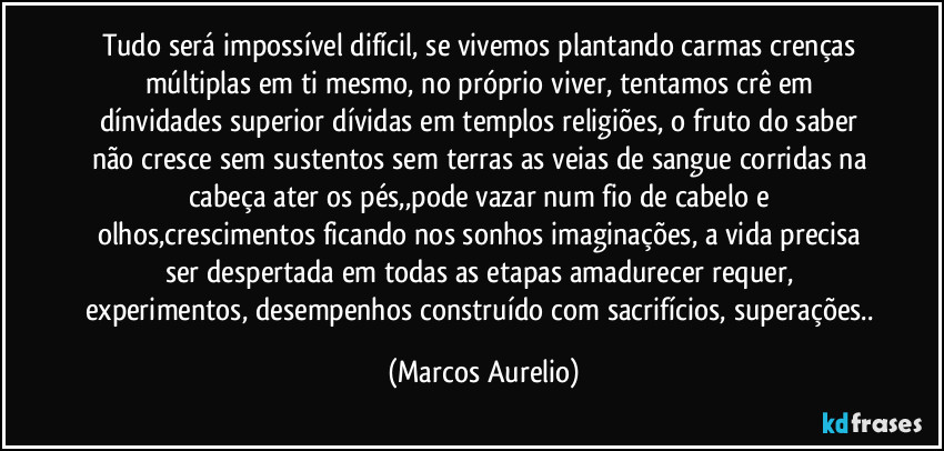 Tudo será impossível difícil, se vivemos plantando carmas crenças múltiplas em ti mesmo, no próprio viver, tentamos crê em dínvidades superior dívidas em templos religiões, o fruto do saber não cresce sem sustentos sem terras as veias de sangue corridas na cabeça ater os pés,,pode vazar num fio de cabelo e olhos,crescimentos ficando nos sonhos imaginações, a vida precisa ser despertada em todas as etapas amadurecer requer, experimentos, desempenhos construído com sacrifícios, superações.. (Marcos Aurelio)