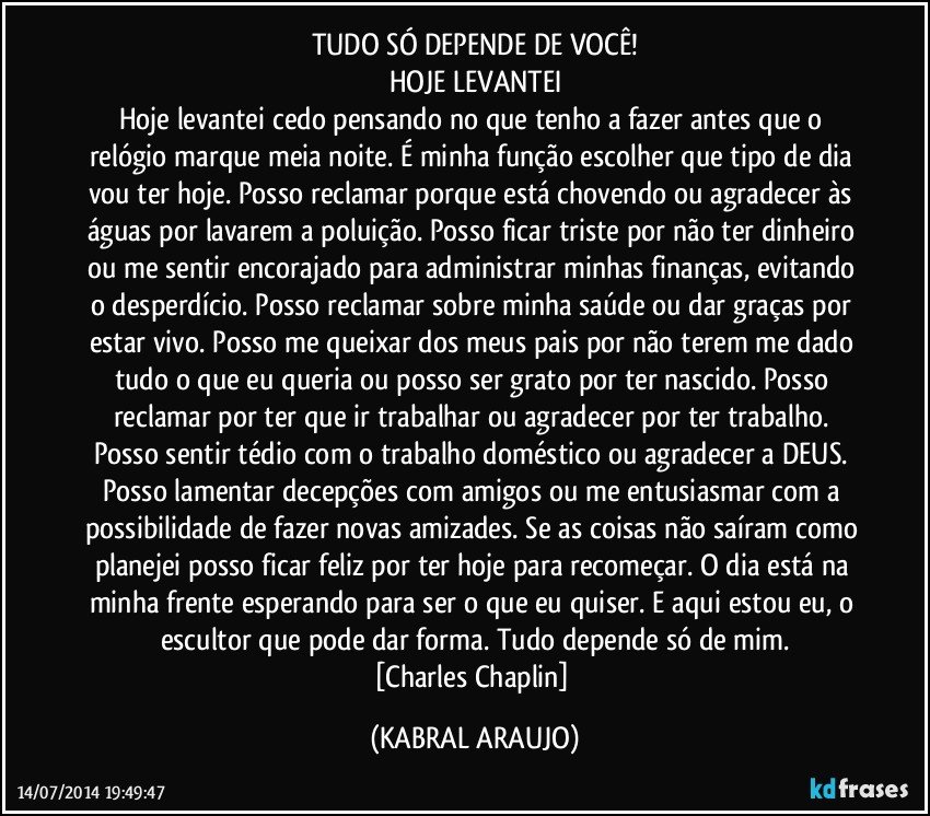 TUDO SÓ DEPENDE DE VOCÊ!
HOJE LEVANTEI
Hoje levantei cedo pensando no que tenho a fazer antes que o relógio marque meia noite. É minha função escolher que tipo de dia vou ter hoje. Posso reclamar porque está chovendo ou agradecer às águas por lavarem a poluição. Posso ficar triste por não ter dinheiro ou me sentir encorajado para administrar minhas finanças, evitando o desperdício. Posso reclamar sobre minha saúde ou dar graças por estar vivo. Posso me queixar dos meus pais por não terem me dado tudo o que eu queria ou posso ser grato por ter nascido. Posso reclamar por ter que ir trabalhar ou agradecer por ter trabalho. Posso sentir tédio com o trabalho doméstico ou agradecer a DEUS. Posso lamentar decepções com amigos ou me entusiasmar com a possibilidade de fazer novas amizades. Se as coisas não saíram como planejei posso ficar feliz por ter hoje para recomeçar. O dia está na minha frente esperando para ser o que eu quiser. E aqui estou eu, o escultor que pode dar forma. Tudo depende só de mim.
[Charles Chaplin] (KABRAL ARAUJO)