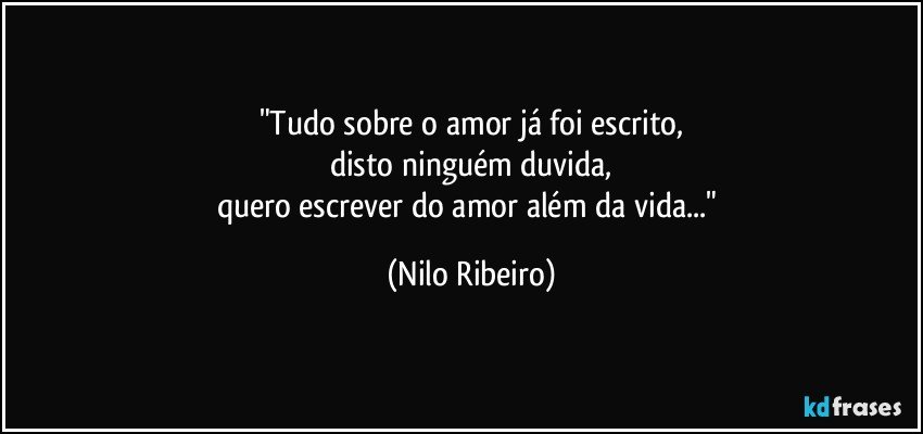 "Tudo sobre o amor já foi escrito,
disto ninguém duvida,
quero escrever do amor além da vida..." (Nilo Ribeiro)