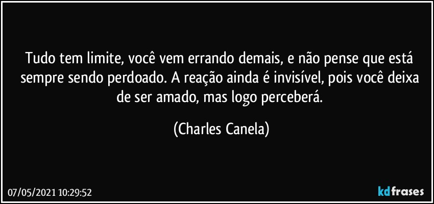 Tudo tem limite, você vem errando demais, e não pense que está sempre sendo perdoado. A reação ainda é invisível, pois você deixa de ser amado, mas logo perceberá. (Charles Canela)