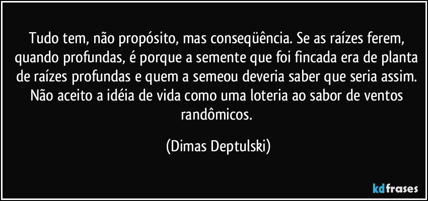 Tudo tem, não propósito, mas conseqüência. Se as raízes ferem, quando profundas, é porque a semente que foi fincada era de planta de raízes profundas e quem a semeou deveria saber que seria assim. Não aceito a idéia de vida como uma loteria ao sabor de ventos randômicos. (Dimas Deptulski)