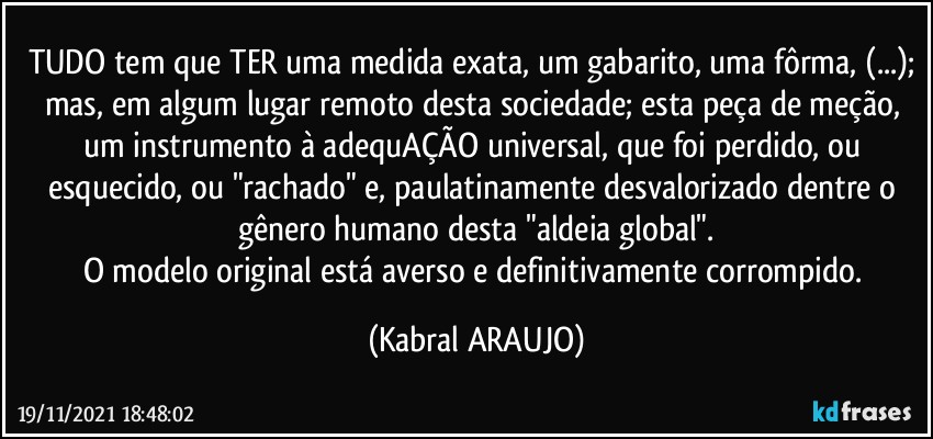 TUDO tem que TER uma medida exata, um gabarito, uma fôrma, (...); mas, em algum lugar remoto desta sociedade; esta peça de meção, um instrumento à adequAÇÃO universal,  que foi perdido, ou esquecido, ou "rachado" e, paulatinamente desvalorizado dentre o gênero humano desta "aldeia global".
O modelo original está averso e definitivamente  corrompido. (KABRAL ARAUJO)