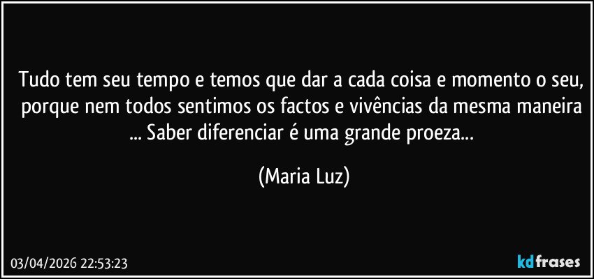 Tudo tem seu tempo e temos que dar a cada coisa e momento o seu, porque nem todos sentimos os factos e vivências da mesma maneira ... Saber diferenciar é uma grande proeza... (Maria Luz)