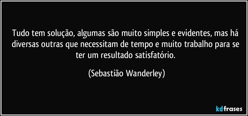 Tudo tem solução, algumas são muito simples e evidentes, mas há diversas outras que necessitam de tempo e muito trabalho para se ter um resultado satisfatório. (Sebastião Wanderley)