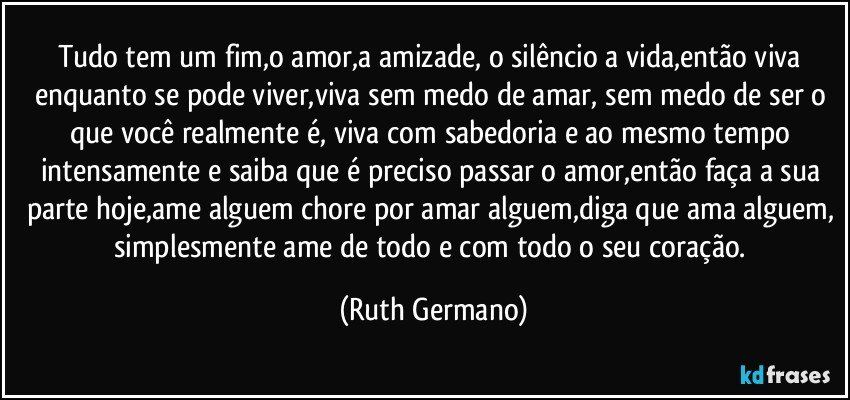 Tudo tem um fim,o amor,a amizade, o silêncio a vida,então viva enquanto se pode viver,viva sem medo de amar, sem medo de ser o que você realmente é, viva com sabedoria e ao mesmo tempo intensamente e saiba que é preciso passar o amor,então faça a sua parte hoje,ame alguem chore por amar alguem,diga que ama alguem, simplesmente ame de todo e com todo o seu coração. (Ruth Germano)