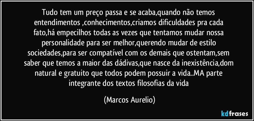 Tudo tem um preço passa e se acaba,quando não temos entendimentos ,conhecimentos,criamos dificuldades  pra cada fato,há empecilhos todas as vezes  que tentamos mudar nossa personalidade para ser melhor,querendo mudar de estilo sociedades,para ser compatível com os demais que ostentam,sem saber que temos a maior das dádivas,que nasce da inexistência,dom natural  e gratuito  que todos podem possuir a vida..MA parte integrante dos textos filosofias da vida (Marcos Aurelio)