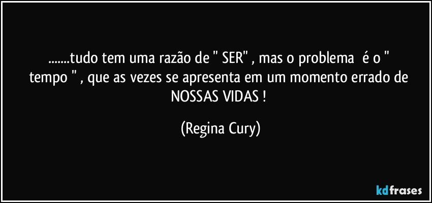 ...tudo tem uma razão  de    " SER"    , mas  o  problema     é  o " tempo " , que as vezes    se apresenta   em um   momento errado  de NOSSAS  VIDAS  ! (Regina Cury)