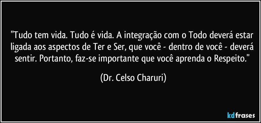 "Tudo tem vida. Tudo é vida. A integração com o Todo deverá estar ligada aos aspectos de Ter e Ser, que você - dentro de você - deverá sentir. Portanto, faz-se importante que você aprenda o Respeito." (Dr. Celso Charuri)