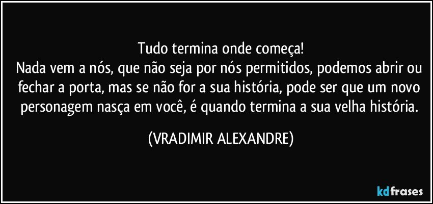 Tudo termina onde começa!
Nada vem a nós, que não seja por nós permitidos, podemos abrir ou fechar a porta, mas se não for a sua história, pode ser que um novo personagem nasça em você, é quando termina a sua velha história. (VRADIMIR ALEXANDRE)