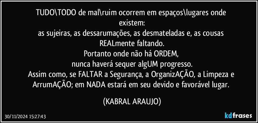 TUDO\TODO de mal\ruim ocorrem em espaços\lugares onde existem:
as sujeiras, as dessarumações, as desmateladas e, as cousas REALmente  faltando.
Portanto onde não há ORDEM, 
nunca haverá sequer algUM progresso.
Assim como, se FALTAR a Segurança, a OrganizAÇÃO, a Limpeza e ArrumAÇÃO; em NADA estará em seu devido e favorável lugar. (KABRAL ARAUJO)