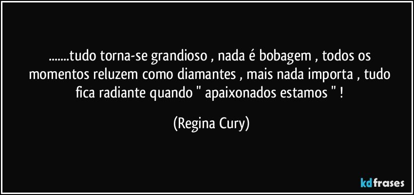 ...tudo torna-se grandioso , nada  é bobagem  ,  todos os  momentos   reluzem como  diamantes , mais  nada  importa , tudo fica radiante quando " apaixonados estamos " ! (Regina Cury)