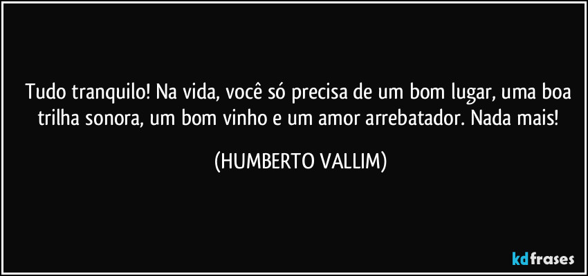 Tudo tranquilo! Na vida, você só precisa de um bom lugar, uma boa trilha sonora, um bom vinho e um amor arrebatador. Nada mais! (HUMBERTO VALLIM)