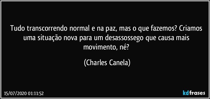 Tudo transcorrendo normal e na paz, mas o que fazemos?  Criamos uma situação nova para um desassossego que causa mais movimento, né? (Charles Canela)