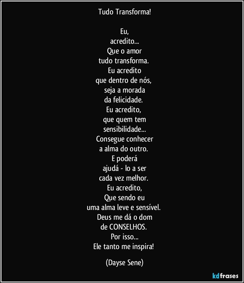 Tudo Transforma!

Eu,
acredito...
Que o amor
tudo transforma. 
Eu acredito
que dentro de nós, 
seja a morada
da felicidade. 
Eu acredito, 
que quem tem
sensibilidade...
Consegue conhecer
a alma do outro. 
E poderá
ajudá - lo a ser
cada vez melhor. 
Eu acredito,
Que sendo eu
uma alma leve e sensível. 
Deus me dá o dom
de CONSELHOS. 
Por isso...
Ele tanto me inspira! (Dayse Sene)