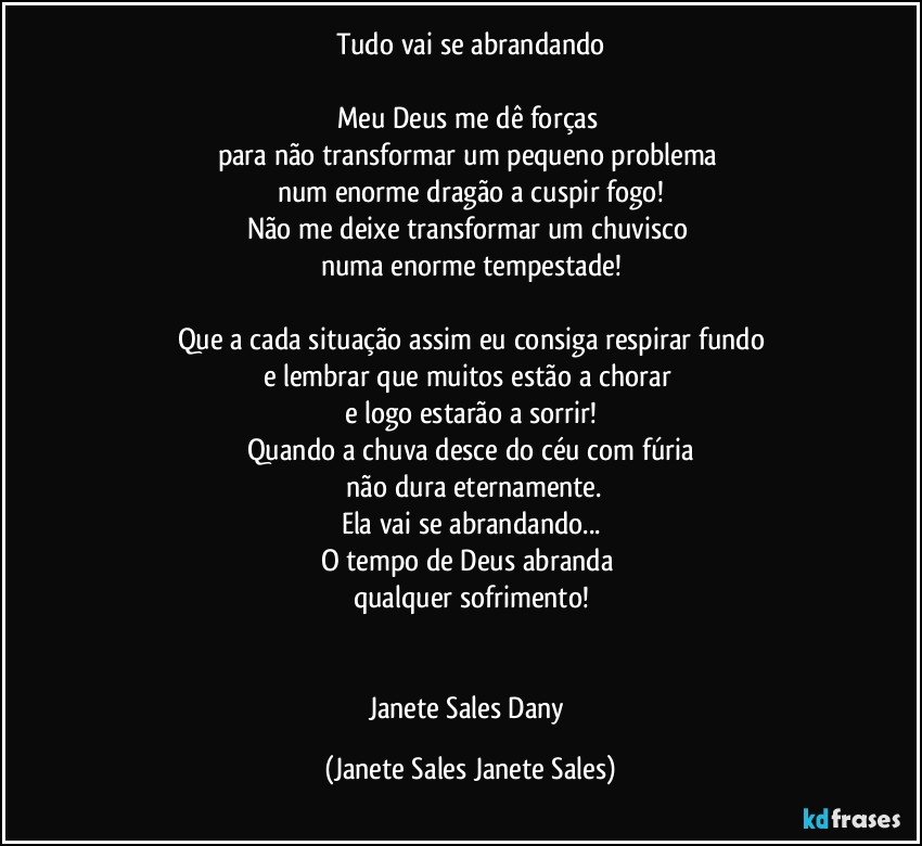 Tudo vai se abrandando

Meu Deus me dê forças 
para não transformar um pequeno problema 
num enorme dragão a cuspir fogo!
Não me deixe transformar um chuvisco 
numa enorme tempestade!

Que a cada situação assim eu consiga respirar fundo
e lembrar que muitos estão a chorar 
e logo estarão a sorrir!
Quando a chuva desce do céu com fúria
 não dura eternamente.
Ela vai se abrandando...
O tempo de Deus abranda 
qualquer sofrimento!


Janete Sales Dany (Janete Sales Janete Sales)