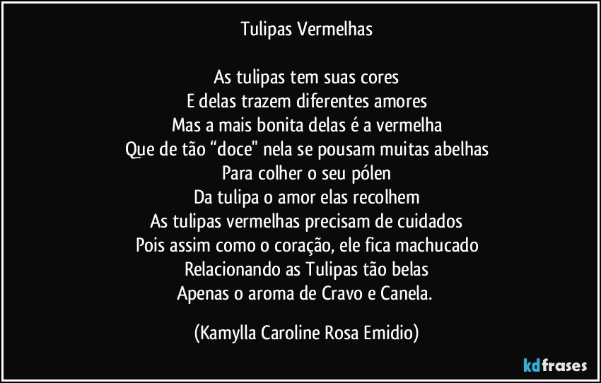 Tulipas Vermelhas

As tulipas tem suas cores
E delas trazem diferentes amores
Mas a mais bonita delas é a vermelha
Que de tão “doce" nela se pousam muitas abelhas
Para colher o seu pólen
Da tulipa o amor elas recolhem
As tulipas vermelhas precisam de cuidados
Pois assim como o coração, ele fica machucado
Relacionando as Tulipas tão belas
Apenas o aroma de Cravo e Canela. (Kamylla Caroline Rosa Emidio)
