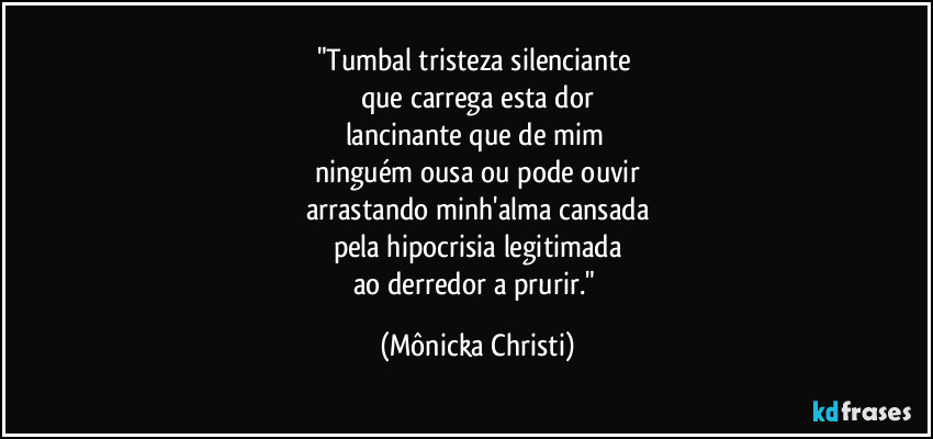 "Tumbal tristeza silenciante
que carrega esta dor
lancinante que de mim
ninguém ousa ou pode ouvir
arrastando minh'alma cansada
pela hipocrisia legitimada
ao derredor a prurir." (Mônicka Christi)